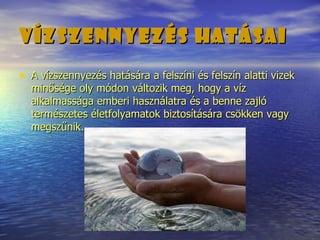 Vízszennyezés hatásai   A vízszennyezés hatására a felszíni és felszín alatti vizek minősége oly módon változik meg, hogy a víz alkalmassága emberi használatra és a benne zajló természetes életfolyamatok biztosítására csökken vagy megszűnik. 