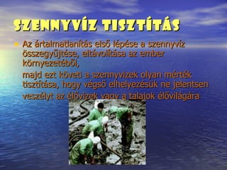 Szennyvíz Tisztítás   Az ártalmatlanítás első lépése a szennyvíz összegyűjtése, eltávolítása az ember környezetéből, majd ezt követi a szennyvizek olyan mérték tisztítása, hogy végső elhelyezésük ne jelentsen veszélyt az élővizek vagy a talajok élővilágára 