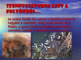 Szennycsatorna lett a folyókból...   Az ember ősidők óta szereti a folyókba önteni és hajigálni a szemetét. Amíg kevés ember élt a földön, a gyors folyók egykettőre eltüntették a szemetet, elvitték a tengerbe, ahol az nyom nélkül lebomlott. 