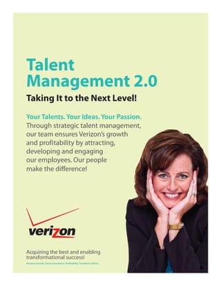 Talent
Management 2.0
Taking It to the Next Level!
Your Talents. Your Ideas. Your Passion.
Through strategic talent management,
our team ensures Verizon’s growth
and profitability by attracting,
developing and engaging
our employees. Our people
make the diﬀerence!




Acquiring the best and enabling
transformational success!
Revenue Growth. Service Excellence. Profitability. Transform Culture.
 