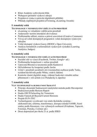 Převrácená třída (Khan Academy)
      Webquest (primární výukové zdroje)
      Projektová výuka (vyprávění digitálních příběhů)
      Příklady úspěšných projektů (eTwinning, eLearning Awards)

5. tematický celek
TECHNOLOGIE V NEFORMÁLNÍM VZDĚLÁVACÍM PROSTŘEDÍ
      eLearning ve virtuálním vzdělávacím prostředí
      Problematika sdílení, remixu a právní souvislosti (Creative Commons)
      Vývoj od volně dostupných programů k volně dostupným výukovým
      zdrojům
      Volně dostupné výukové kurzy (MOOC), Open University
      Andersonův teorém interakční ekvivalence
      Analýza formálních a neformálních výukových výsledků (Learning
      Analytics, badges)
6. tematický celek
TECHNOLOGIE V INFORMÁLNÍM VZDĚLÁVACÍM PROSTŘEDÍ
      Sociální sítě ve výuce (Facebook, Twitter, Google+ ad.)
      Problematika bezpečnosti v online prostředí
      Upravená Bloomova taxonomie podle Kanterové
      Od kolaborace ke kooperaci podle Jarche
      Učitel v prostředí sociálních sítí (vícenásobná osobnost podle Turke,
      rezident/návštěvník podle Whita, vztah k žákům)
      Kontrola vlastní digitální stopy, vědomé budování virtuální online
      přítomnosti v roli učitele (viz Požadavky k zápočtu)
7. tematický celek
VLIV TECHNOLOGIÍ NA BUDOUCNOST ŠKOLSTVÍ
      Principy zkoumání budoucnosti (analytická metoda podle Davenporta)
      Budoucnost podle Horizon Report
      Studie OECD Schooling for Tomorrow
      Studie FutureLab Beyond Current Horizons
      Projekt EUN iTEC
      Technologiemi vyvolávané vize změn školského systému –
      zdokonalování, reforma, transformace, disrupce (model SAMR, řízení
      změny podle Knostera), vize vybraných osobností (Friedman, Tapscott,
      Foreman, Prensky, Cormier ad.)
      Deset doporučení pro školu 21.st. podle IDEO
 