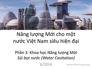 Năng lượng Mới cho một
nước Việt Nam siêu hiện đại
Phần 3: Khoa học Năng lượng Mới
Sủi bọt nước (Water Cavitation)
6/2014 Vietnam New Energy Group
 