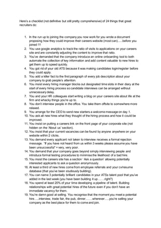 Here’s a checklist (not definitive but still pretty comprehensive) of 24 things that great
recruiters do:
1. In the run up to joining the company you now work for you wrote a document
proposing how they could improve their careers website (most can)......before you
joined !!!
2. You use google analytics to track the ratio of visits to applications on your careers
site and are constantly adjusting the content to improve that ratio.
3. You’ve demanded that the company introduce an online onboarding tool to both
automate the collection of key information and add content valuable to new hires to
get them up to speed quickly.
4. You got rid of your old ATS because it was making candidates login/register before
they could apply.
5. You add a killer fact to the first paragraph of every job description about your
company to grab people’s attention.
6. You insist every hiring manager blocks out designated time slots in their diary at the
start of every hiring process so candidate interviews can be arranged without
unnecessary delay.
7. You and your HR colleagues start writing a blog on your careers site about life at the
firm and whacky things you’re up to.
8. You don’t interview people in the office. You take them offsite to somewhere more
relaxed.
9. You arrange for the CEO to send new starters a welcome message on day 1.
10. You ask all new hires what they thought of the hiring process and how it could be
improved.
11. You insist on putting a careers link on the front page of your corporate site (not
hidden on the ‘About us’ section).
12. You insist that your current vacancies can be found by anyone anywhere on your
website within 2 clicks.
13. You demand every applicant not taken to interview receives a formal rejection
message. “If you have not heard from us within 3 weeks please assume you have
been unsuccessful” = very, very poor.
14. You demand that your company goes beyond simply interviewing people and
introduce formal testing procedures to minimise the likelihood of a bad hire.
15. You insist the careers site has a section ‘ Ask a question’ allowing potentially
interested applicants to ask a question anonymously.
16. At least a third of new hires come from employee referrals and your cv/resume
database (that you’ve been studiously building).
17. You can name 3 potentially brilliant candidates in your ATSs talent pool that you’ve
added in the last week (you have been building it up…….right?)
18. You spend at least 20% of your time developing a pipeline of talent. Building
relationships with great potential hires of the future even if you don’t have an
immediate vacancy for them.
19. You’re damn good at selling. You recognise that the moment you meet a potential
hire…..interview, trade fair, the pub, dinner…….wherever…..you’re selling your
company as the best place for them to come and join.
 