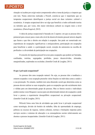 Escola Superior de Saúde
Cátia Ferreira 10160607 OT2 2-11-16
situação vai acabar por exigir maior compreensão sobre o tema da justiça e o impacto que
este tem. Numa entrevista realizada a Powell, conclui-se que é importante que os
terapeutas ocupacionais identifiquem a justiça social em duas vertentes: cultural e
económica. A terapia ocupacional deve ser algo que beneficie a todos utilizando teorias
ou métodos que, por vezes, têm maior relevância cultural ou exigem mais a nível
económico. (Parra-Esquivel, 2015)
A ideia de justiça ocupacional é baseada em 2 aspetos: em que as pessoas têm o
potencial para crescer para o mais alto nível de desenvolvimento pessoal através daquilo
que fazem e que têm o direito em relação à ocupação. Isto pode ser sumarizado em:
experiências de ocupações significativas e enriquecedoras, participação em ocupações
para beneficiar a saúde e a participação social, exerção da autonomia na escolha de
profissões e a diversidade de participação nas ocupações.
O conceito de injustiça pessoal leva-nos para ocupações que podem ser barradas,
confinadas, restritas, segregadas, proibidas, pouco desenvolvidas, alienadas,
marginalizadas, exploradas ou excluídas. (Jennifer Creek & Lougher, 2011)
O que é privação ocupacional?
As pessoas têm uma ocupação natural. Ou seja, as pessoas têm a tendência a
estarem ocupadas e essa ocupação preenche várias funções no individuo como a saúde e
a sua promoção. No entanto, também tem uma dimensão social que determina como as
pessoas devem realizar as suas ocupações, quais as ocupações que são socialmente úteis
e válidas para um determinado grupo de pessoas. Mas os fatores sociais e individuais
podem muitas vezes bloquear o acesso para um determinado número de ocupações e pode
levar a pessoa a experienciar desequilíbrio ocupacional ou privação ocupacional.
(Jennifer Creek & Lougher, 2011)
Wilcock listou uma lista de atividades que pode levar à privação ocupacional
como tecnologia, divisão do horário de trabalho, falta de oportunidade de emprego,
pobreza ou excesso de riqueza, valores culturais, normas e limitações impostas pelos
serviços sociais e sistemas de educação e as consequências sociais relativamente aos
doentes e pessoas incapacitadas. (Jennifer Creek & Lougher, 2011)
 