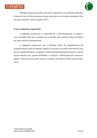 Escola Superior de Saúde
Cátia Ferreira 10160607 OT2 2-11-16
Whiteford sugere que quando a privação ocupacional é um fenómeno temporário
e baseia-se mais em fatores pessoais do que sociais devia ser chamado interrupção e não
privação. (Jennifer Creek & Lougher, 2011)
O que é adaptação ocupacional?
A adaptação ocupacional é a capacidade de o individuo/paciente se adaptar a
novas atividades dado que, a situação que se encontra, não o permite realizar atividades
que antes realizava frequentemente.
A adaptação ocupacional, que é facilitada através do enquadramento das
ocupações diárias, pode ter impactos negativos ou positivos na saúde e bem-estar de uma
pessoa. Segundo Rudman, a ocupação é influenciada pela identidade pessoal e social da
pessoa enquanto que, segundo Kielhofner, a ocupação é influenciada pelos interesses,
papéis e rotinas da pessoa e pelo contexto e ambiente. (Nousheena Firfirey & Hess-April,
2014)
 