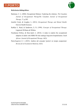 Escola Superior de Saúde
Cátia Ferreira 10160607 OT2 2-11-16
Referências bibliográficas:
Backman, C. L. (2004). Occupational Balance: Exploring the relations. The Canadian
Journal of Occupational TherapyThe Canadian Journal of Occupational
Therapy, 71, p.202.
Jennifer Creek, & Lougher, L. (2011). Occupational Therapy and Mental Health:
Elsevier Health Sciences.
Kathlyn L. Reed, & Sanderson, S. N. (1999). Concepts of Occupational Therapy:
Lippincott Williams & Wilkins.
Nousheena Firfirey, & Hess-April, L. (2014). A study to explore the occupational
adaption of adults with MDR-TB who undergo long-term hospitalisation. South
African Journal of Occupational Therapy, 44(3).
Parra-Esquivel, E. I. (2015). Análisis del concepto 'justicia' en terapia ocupacional.
Revista de la Facultad de Medicina, 63(3).
 