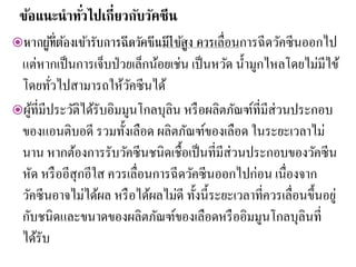 ข้อแนะนาทั่วไปเกี่ยวกับวัคซีน
หากผู้ที่ต้องเข้ารับการฉีดวัคซีนมีไข้สูง ควรเลื่อนการฉีดวัคซีนออกไป
แต่หากเป็นการเจ็บป่วยเล็กน้อยเช่น เป็นหวัด น้ามูกไหลโดยไม่มีไข้
โดยทั่วไปสามารถให้วัคซีนได้
ผู้ที่มีประวัติได้รับอิมมูนโกลบุลิน หรือผลิตภัณฑ์ที่มีส่วนประกอบ
ของแอนติบอดี รวมทั้งเลือด ผลิตภัณฑ์ของเลือด ในระยะเวลาไม่
นาน หากต้องการรับวัคซีนชนิดเชื้อเป็นที่มีส่วนประกอบของวัคซีน
หัด หรืออีสุกอีใส ควรเลื่อนการฉีดวัคซีนออกไปก่อน เนื่องจาก
วัคซีนอาจไม่ได้ผล หรือได้ผลไม่ดี ทั้งนี้ระยะเวลาที่ควรเลื่อนขึ้นอยู่
กับชนิดและขนาดของผลิตภัณฑ์ของเลือดหรืออิมมูนโกลบุลินที่
ได้รับ
 