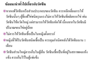 ข้อแนะนาทั่วไปเกี่ยวกับวัคซีน
หากแพ้วัคซีนหรือส่วนประกอบของวัคซีน ควรหลีกเลี่ยงการให้
วัคซีนนั้นๆ ผู้ที่แพ้ไข่ชนิดรุนแรงไม่ควรให้วัคซีนที่ผลิตจากไข่ เช่น
วัคซีนไข้หวัดใหญ่ แต่สามารถให้วัคซีนหัดได้ เนื่องจากในวัคซีนมี
ปริมาณของไข่อยู่น้อย
ไม่ควรให้วัคซีนเชื้อเป็นในหญิงตั้งครรภ์
หญิงที่ได้รับวัคซีนชนิดเชื้อเป็น ควรคุมกาเนิดหลังได้วัคซีนนาน 1
เดือน
วัคซีนส่วนใหญ่ควรเก็บในตู้เย็น วัคซีนเชื้อเป็นที่อยู่ในสภาพผงแห้ง
แข็ง ควรเก็บไว้ในตู้แช่แข็ง
 