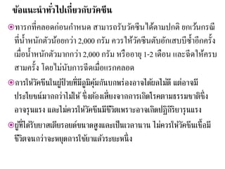 ข้อแนะนาทั่วไปเกี่ยวกับวัคซีน
ทารกที่คลอดก่อนกาหนด สามารถรับวัคซีนได้ตามปกติ ยกเว้นกรณี
ที่น้าหนักตัวน้อยกว่า 2,000 กรัม ควรให้วัคซีนตับอักเสบบีซ้าอีกครั้ง
เมื่อน้าหนักตัวมากกว่า 2,000 กรัม หรืออายุ 1-2 เดือน และฉีดให้ครบ
สามครั้ง โดยไม่นับการฉีดเมื่อแรกคลอด
การให้วัคซีนในผู้ป่วยที่มีภูมิคุ้มกันบกพร่องอาจได้ผลไม่ดี แต่อาจมี
ประโยชน์มากกว่าไม่ให้ ซึ่งต้องเสี่ยงจากการเกิดโรคตามธรรมชาติซึ่ง
อาจรุนแรง และไม่ควรให้วัคซีนมีชีวิตเพราะอาจเกิดปฏิกิริยารุนแรง
ผู้ที่ได้รับยาสเตียรอยด์ขนาดสูงและเป็นเวลานาน ไม่ควรให้วัคซีนเชื้อมี
ชีวิตจนกว่าจะหยุดการใช้ยาแล้วระยะหนึ่ง
 