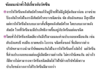 ข้อแนะนาทั่วไปเกี่ยวกับวัคซีน
การให้วัคซีนหลังสัมผัสโรคแล้วในผู้ป่วยที่ไม่มีภูมิคุ้มกันมาก่อน อาจช่วย
ป้ องกันโรคได้ในกรณีสัมผัสโรคบางชนิดเช่น หัด ตับอักเสบเอ อีสุกอีใส
แต่ควรให้วัคซีนในระยะเวลาสั้นที่สุดหลังสัมผัสโรค โดยระยะเวลาหลัง
สัมผัส โรคที่วัคซีนจะมีประสิทธิภาพขึ้นอยู่กับวัคซีนแต่ละชนิด
โดยทั่วไปวัคซีนชนิดเดียวกันมีปริมาณและส่วนประกอบเหมือนกัน เช่น
ตับอักเสบบี คอตีบ-บาดทะยัก-ไอกรน ชนิดทั้งเซลล์ ที่ผลิตจากต่าง
บริษัทสามารถนามาใช้ทดแทนกันได้ในการให้วัคซีนครั้งถัดไป แต่วัคซีน
ที่ส่วนประกอบของแต่ละผู้ผลิตมีความต่างกัน ไม่ควรใช้แทนกัน อย่างไร
ก็ดีหากไม่สามารถหาวัคซีนชนิดเดิมได้ให้ใช้ต่างบริษัทได้เพราะ
ประโยชน์จากการได้รับวัคซีนมีมากกว่า
 
