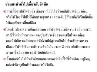 ข้อแนะนาทั่วไปเกี่ยวกับวัคซีน
กรณีที่มีการให้วัคซีนซ้า เนื่องจากไม่มั่นใจว่าเคยได้รับวัคซีนมาก่อน
หรือไม่ โดยทั่วไปไม่มีอันตรายรุนแรง แต่อาจมีปฏิกิริยาต่อวัคซีนเพิ่มขึ้น
ได้และเป็นการสิ้นเปลือง
โดยทั่วไปการตรวจเลือดก่อนและหลังรับวัคซีนไม่มีความจาเป็น ยกเว้น
กรณีที่วัคซีนมีราคาแพง และผู้จะรับวัคซีนอาจเคยเป็นโรคมาก่อน
แนะนาให้ตรวจเลือดหากค่าใช้จ่ายไม่สูงจนเกินไป สาหรับการตรวจ
เลือดหลังรับวัคซีนอาจมีความจาเป็นในบางกรณี เช่น เด็กที่คลอดจาก
มารดาซึ่งเป็นพาหะของไวรัสตับอักเสบบี
น้าหนักตัวไม่ได้เป็นตัวกาหนดขนาดของวัคซีนที่ใช้ทั้งในเด็กและผู้ใหญ่
แต่จะใช้อายุเป็นตัวกาหนดการให้วัคซีน
 