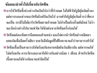 ข้อแนะนาทั่วไปเกี่ยวกับวัคซีน
การให้วัคซีนทิ้งช่วงห่างกันเกินไปกว่าที่กาหนด ไม่ได้ทาให้ภูมิคุ้มกันต่าลง
แต่หากระยะห่างของวัคซีนใกล้กันเกินไป อาจทาให้ภูมิคุ้มกันต่ากว่าที่ควร
จะเป็น กรณีไม่ได้มารับวัคซีนตามกาหนด ไม่จาเป็นต้องเริ่มต้นใหม่ ไม่ว่า
จะเว้นช่วงห่างไปนานเท่าใด ให้นับต่อจากวัคซีนครั้งก่อนได้
วัคซีนแต่ละเข็มควรฉีดคนละตาแหน่ง และไม่ควรนาวัคซีนต่างชนิดมา
ผสมกันเพื่อฉีดครั้งเดียว ยกเว้นมีข้อมูลที่ได้ศึกษามาแล้วว่าสามารถทาได้
วัคซีนเชื้อเป็นสามารถให้พร้อมกันหลายชนิดในวันเดียวกัน แต่หากจะให้
ไม่พร้อมกัน ควรเว้นระยะเวลาให้ห่างกันอย่างน้อย 1 เดือน สาหรับวัคซีน
เชื้อตายจะให้ห่างกันนานเท่าใดก็ได้
 