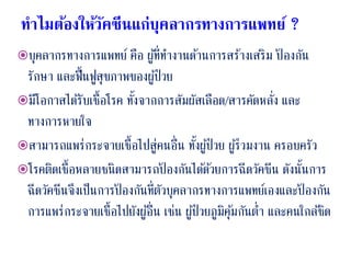 ทาไมต้องให้วัคซีนแก่บุคลากรทางการแพทย์ ?
บุคลากรทางการแพทย์ คือ ผู้ที่ทางานด้านการสร้างเสริม ป้ องกัน
รักษา และฟื้นฟูสุขภาพของผู้ป่วย
มีโอกาสได้รับเชื้อโรค ทั้งจากการสัมผัสเลือด/สารคัดหลั่ง และ
ทางการหายใจ
สามารถแพร่กระจายเชื้อไปสู่คนอื่น ทั้งผู้ป่วย ผู้ร่วมงาน ครอบครัว
โรคติดเชื้อหลายชนิดสามารถป้ องกันได้ด้วยการฉีดวัคซีน ดังนั้นการ
ฉีดวัคซีนจึงเป็นการป้ องกันที่ตัวบุคลากรทางการแพทย์เองและป้ องกัน
การแพร่กระจายเชื้อไปยังผู้อื่น เช่น ผู้ป่วยภูมิคุ้มกันต่า และคนใกล้ชิด
 