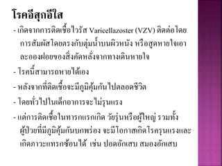 โรคอีสุกอีใส
- เกิดจากการติดเชื้อไวรัส Varicellazoster (VZV) ติดต่อโดย
การสัมผัสโดยตรงกับตุ่มน้าบนผิวหนัง หรือสูดหายใจเอา
ละอองฝอยของสิ่งคัดหลั่งจากทางเดินหายใจ
- โรคนี้สามารถหายได้เอง
- หลังจากที่ติดเชื้อจะมีภูมิคุ้มกันไปตลอดชีวิต
- โดยทั่วไปในเด็กอาการจะไม่รุนแรง
- แต่การติดเชื้อในทารกแรกเกิด วัยรุ่นหรือผู้ใหญ่ รวมทั้ง
ผู้ป่วยที่มีภูมิคุ้มกันบกพร่อง จะมีโอกาสเกิดโรครุนแรงและ
เกิดภาวะแทรกซ้อนได้ เช่น ปอดอักเสบ สมองอักเสบ
 