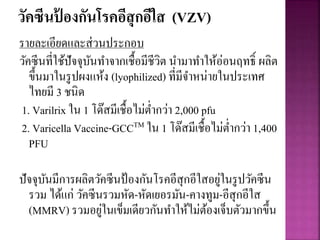 วัคซีนป้ องกันโรคอีสุกอีใส (VZV)
รายละเอียดและส่วนประกอบ
วัคซีนที่ใช้ปัจจุบันทาจากเชื้อมีชีวิต นามาทาให้อ่อนฤทธิ์ ผลิต
ขึ้นมาในรูปผงแห้ง (lyophilized) ที่มีจาหน่ายในประเทศ
ไทยมี 3 ชนิด
1. Varilrix ใน 1 โด๊สมีเชื้อไม่ต่ากว่า 2,000 pfu
2. Varicella Vaccine-GCCTM ใน 1 โด๊สมีเชื้อไม่ต่ากว่า 1,400
PFU
ปัจจุบันมีการผลิตวัคซีนป้องกันโรคอีสุกอีใสอยู่ในรูปวัคซีน
รวม ได้แก่ วัคซีนรวมหัด-หัดเยอรมัน-คางทูม-อีสุกอีใส
(MMRV) รวมอยู่ในเข็มเดียวกันทาให้ไม่ต้องเจ็บตัวมากขึ้น
 