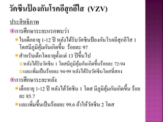 วัคซีนป้ องกันโรคอีสุกอีใส (VZV)
ประสิทธิภาพ
การศึกษาระยะแรกพบว่า
ในเด็กอายุ1-12 ปี หลังได้รับวัคซีนป้องกันโรคอีสุกอีใส 1
โดสมีภูมิคุ้มกันเกิดขึ้น ร้อยละ 97
สาหรับเด็กโตอายุตั้งแต่ 13 ปีขึ้นไป
หลังได้รับวัคซีน 1 โดสมีภูมิคุ้มกันเกิดขึ้นร้อยละ 72-94
และเพิ่มเป็นร้อยละ 94-99 หลังได้รับวัคซีนโดสที่สอง
การศึกษาระยะหลัง
เด็กอายุ1-12 ปี หลังได้วัคซีน 1 โดส มีภูมิคุ้มกันเกิดขึ้น ร้อย
ละ 85.7
และเพิ่มขึ้นเป็นร้อยละ 99.6 ถ้าให้วัคซีน 2 โดส
 