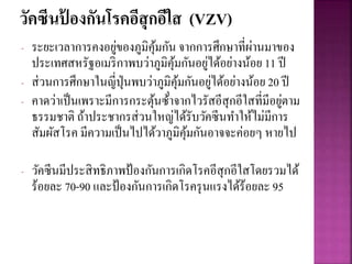 วัคซีนป้ องกันโรคอีสุกอีใส (VZV)
- ระยะเวลาการคงอยู่ของภูมิคุ้มกัน จากการศึกษาที่ผ่านมาของ
ประเทศสหรัฐอเมริกาพบว่าภูมิคุ้มกันอยู่ได้อย่างน้อย 11 ปี
- ส่วนการศึกษาในญี่ปุ่นพบว่าภูมิคุ้มกันอยู่ได้อย่างน้อย 20 ปี
- คาดว่าเป็นเพราะมีการกระตุ้นซ้ําจากไวรัสอีสุกอีใสที่มีอยู่ตาม
ธรรมชาติ ถ้าประชากรส่วนใหญ่ได้รับวัคซีนทาให้ไม่มีการ
สัมผัสโรค มีความเป็นไปได้วาภูมิคุ้มกันอาจจะค่อยๆ หายไป
- วัคซีนมีประสิทธิภาพป้องกันการเกิดโรคอีสุกอีใสโดยรวมได้
ร้อยละ 70-90 และป้องกันการเกิดโรครุนแรงได้ร้อยละ 95
 