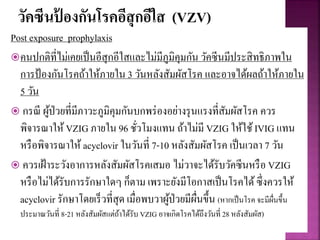วัคซีนป้ องกันโรคอีสุกอีใส (VZV)
Post exposure prophylaxis
คนปกติที่ไม่เคยเป็นอีสุกอีใสและไม่มีภูมิคุมกัน วัคซีนมีประสิทธิภาพใน
การป้องกันโรคถ้าให้ภายใน 3 วันหลังสัมผัสโรค และอาจได้ผลถ้าให้ภายใน
5 วัน
 กรณี ผู้ป่วยที่มีภาวะภูมิคุมกันบกพร่องอย่างรุนแรงที่สัมผัสโรค ควร
พิจารณาให้ VZIG ภายใน 96 ชั่วโมงแทน ถ้าไม่มี VZIG ให้ใช้IVIG แทน
หรือพิจารณาให้ acyclovir ในวันที่ 7-10 หลังสัมผัสโรค เป็นเวลา 7 วัน
 ควรเฝ้าระวังอาการหลังสัมผัสโรคเสมอ ไม่วาจะได้รับวัคซีนหรือ VZIG
หรือไม่ได้รับการรักษาใดๆ ก็ตาม เพราะยังมีโอกาสเป็นโรคได้ซึ่งควรให้
acyclovir รักษาโดยเร็วที่สุด เมื่อพบวาผู้ป่วยมีผื่นขึ้น (หากเป็นโรค จะมีผื่นขึ้น
ประมาณวันที่ 8-21 หลังสัมผัสแต่ถ้าได้รับ VZIG อาจเกิดโรคได้ถึงวันที่ 28 หลังสัมผัส)
 