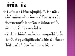 วัคซีน คือ
วัคซีน คือ สารที่ใช้กระตุ้นภูมิคุ้มกันโรค ผลิตจาก
เชื้อโรคที่ตายแล้ว หรือถูกทาให้อ่อนแรง หรือ
ชิ้นส่วนของเชื้อโรค หรือสารที่สังเคราะห์ขึ้น
เลียนแบบชิ้นส่วนของเชื้อโรค
วัคซีนไม่ทาให้ก่อโรค เมื่อร่างกายมนุษย์ได้รับเชื้อ
โรคนั้นจริงๆ จะมีภูมิป้องกันไม่ให้เราติดเชื้อและ
ไม่ป่วย หรือถ้าป่วย ก็จะมีอาการไม่รุนแรง
 