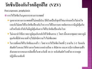 วัคซีนป้ องกันโรคอีสุกอีใส (VZV)
Post exposure prophylaxis
 การให้วัคซีนในบุคลากรทางการแพทย์
 บุคลากรทางการแพทยที่ไม่เคยมีประวัติป่วยเป็นอีสุกอีใสมาก่อนหรือไม่แน่ใจ
และยังไม่เคยได้รับวัคซีนป้องกันโรค ควรได้รับการตรวจคัดกรองวามีภูมิคุ้มกัน
แล้วหรือยัง ถ้ายังไม่มีภูมิคุ้มกันควรได้รับวัคซีนป้องกันโรค
 ไม่แนะนาให้ตรวจหาภูมิคุมกันหลังให้วัคซีนครบ 2 โดส เนื่องจากชุดตรวจหาภูมิ
คุมกันที่มีจาหนายทั่วๆไปมักมีความไวไม่เพียงพอ
 ในรายที่เคยได้รับวัคซีนมาแล้ว 1 โดส ควรให้วัคซีนโดสที่ 2 ภายใน 3-5 วันหลัง
สัมผัสโรคและให้ห่างจากโดสแรกอย่างน้อย 4 สัปดาห และควรมีการติดตามเฝ้า
สังเกตอาการของการติดเชื้อในชวงวันที่ 10-21 หลังสัมผัสโรคด้วย ควรหยุด
ปฏิบัติงานทันที
 
