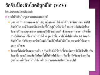 วัคซีนป้ องกันโรคอีสุกอีใส (VZV)
Post exposure prophylaxis
 การให้วัคซีนในบุคลากรทางการแพทย์
 บุคลากรทางการแพทยที่ยังไมมีภูมิคุ้มกันและไม่เคยได้รับวัคซีนมาก่อน ถ้าไป
สัมผัสโรค จะมีโอกาสเกิดการติดเชื้อไดสูงในช่วงวันที่ 10-21 หลังสัมผัสโรค
ในชวงดังกลาวบุคลากรควรหยุดปฏิบัติงานและเฝ้าสังเกตอาการจากการติดเชื้อ
ควรได้รับวัคซีนป้องกันโรคให้เร็วที่สุดเท่าที่จะทาได้ ถ้าให้ภายใน 3-5 วันหลัง
สัมผัสโรค วัคซีนอาจจะช่วยป้องกันโรคได้ หรือถ้าเกิดโรคอาจจะทาให้อาการ
รุนแรงน้อยลง
 ในรายที่สัมผัสโรคมานานเกิน 5 วันแล้ว ยังมีข้อบ่งชี้สาหรับการให้วัคซีนป้องกัน
โรค เนื่องจากถ้าการสัมผัสในครั้งนี้ไม่ก่อให้เกิดการติดเชื้อ วัคซีนจะช่วยสร้าง
ภูมิคุ้มกันเพื่อป้องกันไม่ให้เกิดโรคจากการสัมผัสในครั้งต่อๆไป
 