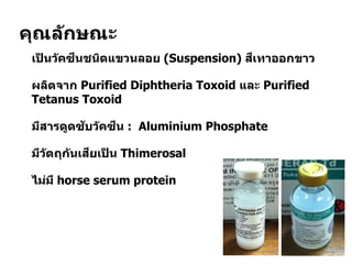 คุณลักษณะ
 เป็ นวัคซีนชนิดแขวนลอย (Suspension) สีเทาออกขาว
 ผลิตจาก Purified Diphtheria Toxoid และ Purified
Tetanus Toxoid
 มีสารดูดซับวัคซีน : Aluminium Phosphate
 มีวัตถุกันเสียเป็ น Thimerosal
 ไม่มี horse serum protein
 