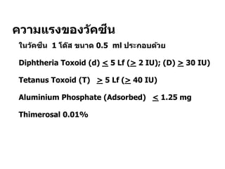 ความแรงของวัคซีน
 ในวัคซีน 1 โด๊ส ขนาด 0.5 ml ประกอบด้วย
 Diphtheria Toxoid (d) < 5 Lf (> 2 IU); (D) > 30 IU)
 Tetanus Toxoid (T) > 5 Lf (> 40 IU)
 Aluminium Phosphate (Adsorbed) < 1.25 mg
 Thimerosal 0.01%
 