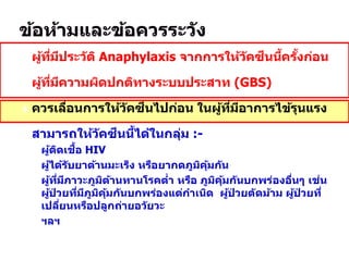  ผู้ที่มีประวัติ Anaphylaxis จากการให้วัคซีนนี้ครั้งก่อน
 ผู้ที่มีความผิดปกติทางระบบประสาท (GBS)
 ควรเลื่อนการให้วัคซีนไปก่อน ในผู้ที่มีอาการไข้รุนแรง
 สามารถให้วัคซีนนี้ได้ในกลุ่ม :-
 ผู้ติดเชื้อ HIV
 ผู้ได้รับยาต้านมะเร็ง หรือยากดภูมิคุ้มกัน
 ผู้ที่มีภาวะภูมิต้านทานโรคต่า หรือ ภูมิคุ้มกันบกพร่องอื่นๆ เช่น
ผู้ป่ วยที่มีภูมิคุ้มกันบกพร่องแต่กาเนิด ผู้ป่ วยตัดม้าม ผู้ป่ วยที่
เปลี่ยนหรือปลูกถ่ายอวัยวะ
 ฯลฯ
 