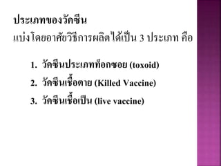 ประเภทของวัคซีน
แบ่งโดยอาศัยวิธีการผลิตได้เป็น 3 ประเภท คือ
1. วัคซีนประเภทท็อกซอย (toxoid)
2. วัคซีนเชื้อตาย (Killed Vaccine)
3. วัคซีนเชื้อเป็น (live vaccine)
 