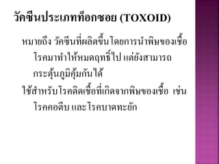 วัคซีนประเภทท็อกซอย (TOXOID)
หมายถึง วัคซีนที่ผลิตขึ้นโดยการนาพิษของเชื้อ
โรคมาทาให้หมดฤทธิ์ไป แต่ยังสามารถ
กระตุ้นภูมิคุ้มกันได้
ใช้สาหรับโรคติดเชื้อที่เกิดจากพิษของเชื้อ เช่น
โรคคอตีบ และโรคบาดทะยัก
 