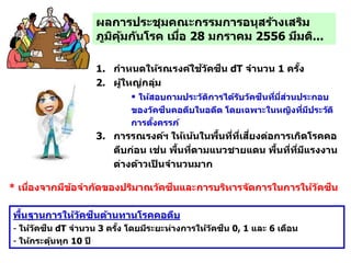 ผลการประชุมคณะกรรมการอนุสร้างเสริม
ภูมิคุ้มกันโรค เมื่อ 28 มกราคม 2556 มีมติ...
1. กาหนดให้รณรงค์ใช้วัคซีน dT จานวน 1 ครั้ง
2. ผู้ใหญ่กลุ่มอายุ 20-50 ปี
 ให้สอบถามประวัติการได้รับวัคซีนที่มี่ส่วนประกอบ
ของวัคซีนคอตีบในอดีต โดยเฉพาะในหญิงที่มีประวัติ
การตั้งครรภ์
3. การรณรงค์ฯ ให้เน้นในพื้นที่ที่เสี่ยงต่อการเกิดโรคคอ
ตีบก่อน เช่น พื้นที่ตามแนวชายแดน พื้นที่ที่มีแรงงาน
ต่างด้าวเป็ นจานวนมาก
พื้นฐานการให้วัคซีนต้านทานโรคคอตีบ
- ให้วัคซีน dT จานวน 3 ครั้ง โดยมีระยะห่างการให้วัคซีน 0, 1 และ 6 เดือน
- ให้กระตุ้นทุก 10 ปี
* เนื่องจากมีข้อจากัดของปริมาณวัคซีนและการบริหารจัดการในการให้วัคซีน
 