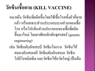 วัคซีนเชื้อตาย (KILL VACCINE)
หมายถึง วัคซีนที่ผลิตขึ้นโดยใช้เชื้อโรคทั้งตัวที่ตาย
แล้ว หรือเฉพาะส่วนประกอบบางส่วนของเชื้อ
โรค หรือโปรตีนส่วนประกอบของเชื้อที่ผลิต
ขึ้นมาใหม่ โดยอาศัยหลักพันธุศาสตร์ (genetic
engineering)
เช่น วัคซีนตับอักเสบบี วัคซีนไอกรน วัคซีนไข้
สมองอักเสบเจอี วัคซีนตับอักเสบเอ วัคซีน
โปลิโอชนิดฉีด และวัคซีนไข้หวัดใหญ่ เป็นต้น
 