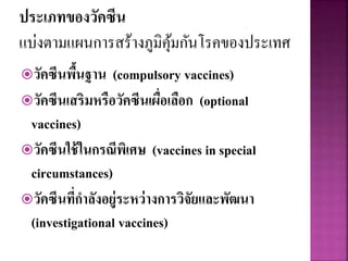 ประเภทของวัคซีน
แบ่งตามแผนการสร้างภูมิคุ้มกันโรคของประเทศ
วัคซีนพื้นฐาน (compulsory vaccines)
วัคซีนเสริมหรือวัคซีนเผื่อเลือก (optional
vaccines)
วัคซีนใช้ในกรณีพิเศษ (vaccines in special
circumstances)
วัคซีนที่กาลังอยู่ระหว่างการวิจัยและพัฒนา
(investigational vaccines)
 