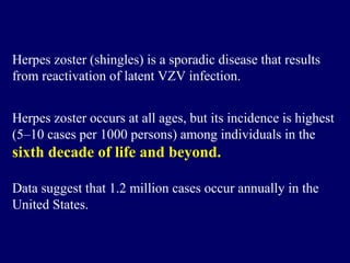 Herpes zoster (shingles) is a sporadic disease that results
from reactivation of latent VZV infection.
Herpes zoster occurs at all ages, but its incidence is highest
(5–10 cases per 1000 persons) among individuals in the
sixth decade of life and beyond.
Data suggest that 1.2 million cases occur annually in the
United States.
 