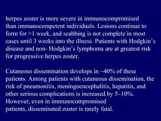 herpes zoster is more severe in immunocompromised
than immunocompetent individuals. Lesions continue to
form for >1 week, and scabbing is not complete in most
cases until 3 weeks into the illness. Patients with Hodgkin’s
disease and non- Hodgkin’s lymphoma are at greatest risk
for progressive herpes zoster.
Cutaneous dissemination develops in ~40% of these
patients. Among patients with cutaneous dissemination, the
risk of pneumonitis, meningoencephalitis, hepatitis, and
other serious complications is increased by 5–10%.
However, even in immunocompromised
patients, disseminated zoster is rarely fatal.
 