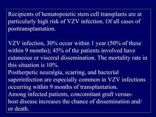 Recipients of hematopoietic stem cell transplants are at
particularly high risk of VZV infection. Of all cases of
posttransplantation.
VZV infection, 30% occur within 1 year (50% of these
within 9 months); 45% of the patients involved have
cutaneous or visceral dissemination. The mortality rate in
this situation is 10%.
Postherpetic neuralgia, scarring, and bacterial
superinfection are especially common in VZV infections
occurring within 9 months of transplantation.
Among infected patients, concomitant graft versus-
host disease increases the chance of dissemination and/
or death.
 