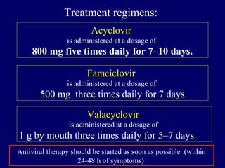Treatment regimens:
Acyclovir
is administered at a dosage of
800 mg five times daily for 7–10 days.
Famciclovir
is administered at a dosage of
500 mg three times daily for 7 days
Valacyclovir
is administered at a dosage of
1 g by mouth three times daily for 5–7 days.
Antiviral therapy should be started as soon as possible (within
24-48 h of symptoms)
 
