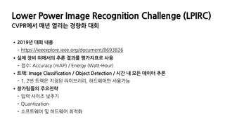 Lower Power Image Recognition Challenge (LPIRC)
CVPR에서 매년 열리는 경량화 대회
•2019년 대회 내용
- https://ieeexplore.ieee.org/document/8693826
•실제 장비 위에서의 추론 결과를 평가지표로 사용
- 점수: Accuracy (mAP) / Energy (Watt-Hour)
•트랙: Image Classification / Object Detection / 시간 내 모든 데이터 추론
- 1, 2번 트랙은 지정된 라이브러리, 하드웨어만 사용가능
•참가팀들의 주요전략
- 입력 사이즈 낮추기
- Quantization
- 소프트웨어 및 하드웨어 최적화
 