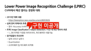 •2019년 대회 내용
- https://ieeexplore.ieee.org/document/8693826
•실제 장비 위에서의 추론 결과를 평가지표로 사용
- 점수: Accuracy (mAP) / Energy (Watt-Hour)
•트랙: Image Classification / Object Detection / 시간 내 모든 데이터 추론
- 1, 2번 트랙은 지정된 라이브러리, 하드웨어만 사용가능
•참가팀들의 주요전략
- 입력 사이즈 낮추기
- Quantization
- 소프트웨어 및 하드웨어 최적화
Lower Power Image Recognition Challenge (LPIRC)
CVPR에서 매년 열리는 경량화 대회
구현 미공개
 