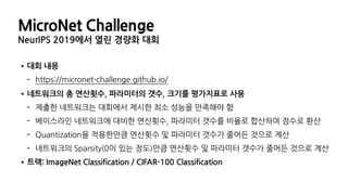 MicroNet Challenge
NeurIPS 2019에서 열린 경량화 대회
•대회 내용
- https://micronet-challenge.github.io/
•네트워크의 총 연산횟수, 파라미터의 갯수, 크기를 평가지표로 사용
- 제출한 네트워크는 대회에서 제시한 최소 성능을 만족해야 함
- 베이스라인 네트워크에 대비한 연산횟수, 파라미터 갯수를 비율로 합산하여 점수로 환산
- Quantization을 적용한만큼 연산횟수 및 파라미터 갯수가 줄어든 것으로 계산
- 네트워크의 Sparsity(0이 있는 정도)만큼 연산횟수 및 파라미터 갯수가 줄어든 것으로 계산
•트랙: ImageNet Classification / CIFAR-100 Classification
 