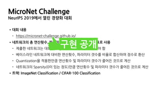•대회 내용
- https://micronet-challenge.github.io/
•네트워크의 총 연산횟수, 파라미터의 갯수, 크기를 평가지표로 사용
- 제출한 네트워크는 대회에서 제시한 최소 성능을 만족해야 함
- 베이스라인 네트워크에 대비한 연산횟수, 파라미터 갯수를 비율로 합산하여 점수로 환산
- Quantization을 적용한만큼 연산횟수 및 파라미터 갯수가 줄어든 것으로 계산
- 네트워크의 Sparsity(0이 있는 정도)만큼 연산횟수 및 파라미터 갯수가 줄어든 것으로 계산
•트랙: ImageNet Classification / CIFAR-100 Classification
구현 공개
MicroNet Challenge
NeurIPS 2019에서 열린 경량화 대회
 