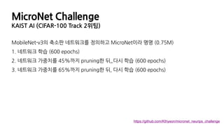 MicroNet Challenge
KAIST AI (CIFAR-100 Track 2위팀)
MobileNet-v3의 축소판 네트워크를 정의하고 MicroNet이라 명명 (0.75M)
1. 네트워크 학습 (600 epochs)
2. 네트워크 가중치를 45%까지 pruning한 뒤, 다시 학습 (600 epochs)
3. 네트워크 가중치를 65%까지 pruning한 뒤, 다시 학습 (600 epochs)
ㅋ
https://github.com/Kthyeon/micronet_neurips_challenge
 