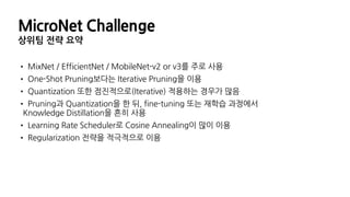 MicroNet Challenge
• MixNet / EfficientNet / MobileNet-v2 or v3를 주로 사용
• One-Shot Pruning보다는 Iterative Pruning을 이용
• Quantization 또한 점진적으로(Iterative) 적용하는 경우가 많음
• Pruning과 Quantization을 한 뒤, fine-tuning 또는 재학습 과정에서
Knowledge Distillation을 흔히 사용
• Learning Rate Scheduler로 Cosine Annealing이 많이 이용
• Regularization 전략을 적극적으로 이용
상위팀 전략 요약
 