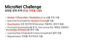 MicroNet Challenge
상위팀 전략 요약 (오늘 다뤄볼 내용)
• MixNet / EfficientNet / MobileNet-v2 or v3를 주로 사용
• One-Shot Pruning보다는 Iterative Pruning을 이용
• Quantization 또한 점진적으로(Iterative) 적용하는 경우가 많음
• Pruning과 Quantization을 한 뒤, fine-tuning 또는 재학습 과정에서
Knowledge Distillation을 흔히 사용
• Learning Rate Scheduler로 Cosine Annealing이 많이 이용
• Regularization 전략을 적극적으로 이용
 