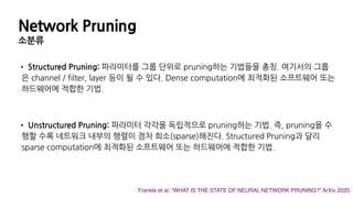 Network Pruning
소분류
• Structured Pruning: 파라미터를 그룹 단위로 pruning하는 기법들을 총칭. 여기서의 그룹
은 channel / filter, layer 등이 될 수 있다. Dense computation에 최적화된 소프트웨어 또는
하드웨어에 적합한 기법.
• Unstructured Pruning: 파라미터 각각을 독립적으로 pruning하는 기법. 즉, pruning을 수
행할 수록 네트워크 내부의 행렬이 점차 희소(sparse)해진다. Structured Pruning과 달리
sparse computation에 최적화된 소프트웨어 또는 하드웨어에 적합한 기법.
Frankle et al. “WHAT IS THE STATE OF NEURAL NETWORK PRUNING?” ArXiv 2020
 