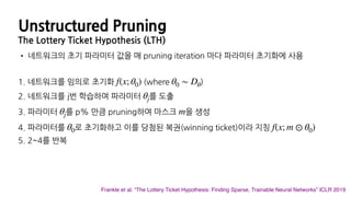 Unstructured Pruning
The Lottery Ticket Hypothesis (LTH)
Frankle et al. “The Lottery Ticket Hypothesis: Finding Sparse, Trainable Neural Networks” ICLR 2019
• 네트워크의 초기 파라미터 값을 매 pruning iteration 마다 파라미터 초기화에 사용
1. 네트워크를 임의로 초기화 (where )
2. 네트워크를 j번 학습하여 파라미터 를 도출
3. 파라미터 를 p% 만큼 pruning하여 마스크 을 생성
4. 파라미터를 로 초기화하고 이를 당첨된 복권(winning ticket)이라 지칭
5. 2~4를 반복
f(x; θ0) θ0 ∼ Dθ
θj
θj m
θ0 f(x; m ⊙ θ0)
 