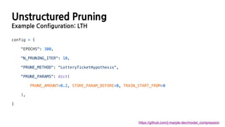 Unstructured Pruning
Example Configuration: LTH
https://github.com/j-marple-dev/model_compression
config = {
"EPOCHS": 300,
"N_PRUNING_ITER": 10,
"PRUNE_METHOD": "LotteryTicketHypothesis",
"PRUNE_PARAMS": dict(
PRUNE_AMOUNT=0.2, STORE_PARAM_BEFORE=0, TRAIN_START_FROM=0
),
}
 