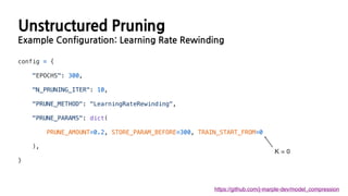 Unstructured Pruning
Example Configuration: Learning Rate Rewinding
https://github.com/j-marple-dev/model_compression
config = {
"EPOCHS": 300,
"N_PRUNING_ITER": 10,
"PRUNE_METHOD": "LearningRateRewinding",
"PRUNE_PARAMS": dict(
PRUNE_AMOUNT=0.2, STORE_PARAM_BEFORE=300, TRAIN_START_FROM=0
),
}
K = 0
 