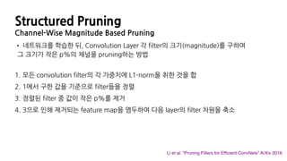 Structured Pruning
Channel-Wise Magnitude Based Pruning
• 네트워크를 학습한 뒤, Convolution Layer 각 filter의 크기(magnitude)를 구하여
그 크기가 작은 p%의 채널을 pruning하는 방법
1. 모든 convolution filter의 각 가중치에 L1-norm을 취한 것을 합
2. 1에서 구한 값을 기준으로 filter들을 정렬
3. 정렬된 filter 중 값이 작은 p%를 제거
4. 3으로 인해 제거되는 feature map을 염두하여 다음 layer의 filter 차원을 축소
Li et al. “Pruning Filters for Efﬁcient ConvNets” ArXiv 2016
 