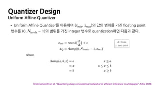 Quantizer Design
Uniform Affine Quantizer
• Uniform Affine Quantizer를 이용하여 ( , )의 값의 범위를 가진 floating point
변수를 (0, − 1)의 범위를 가진 integer 변수로 quantization하면 다음과 같다.
xmin xmax
Nlevels
Krishnamoorthi et al. “Quantizing deep convolutional networks for efﬁcient inference: A whitepaper” ArXiv 2018
: Scale

: zero point
Δ
z
 